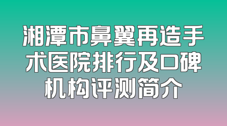 湘潭市鼻翼再造手术医院排行及口碑机构评测简介