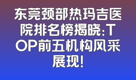 东莞颈部热玛吉医院排名榜揭晓：TOP前五机构风采展现！