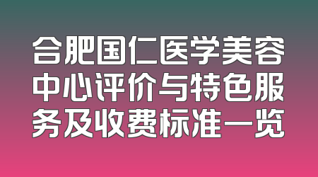 合肥国仁医学美容中心评价与特色服务及收费标准一览