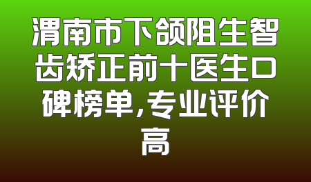 渭南市下颌阻生智齿矫正前十医生口碑榜单，专业评价高