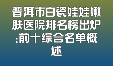 普洱市白瓷娃娃嫩肤医院排名榜出炉：前十综合名单概述