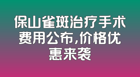 保山雀斑治疗手术费用公布，价格优惠来袭