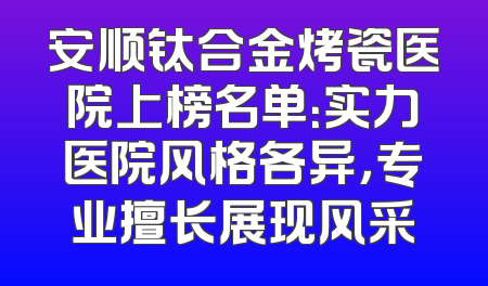 安顺钛合金烤瓷医院上榜名单：实力医院风格各异，专业擅长展现风采