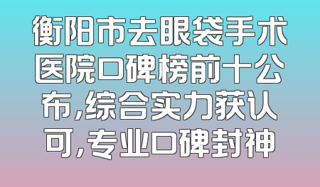 衡阳市去眼袋手术医院口碑榜前十公布，综合实力获认可，专业口碑封神