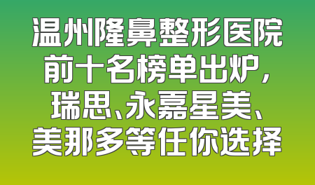 温州隆鼻整形医院前十名榜单出炉，瑞思、永嘉星美、美那多等任你选择