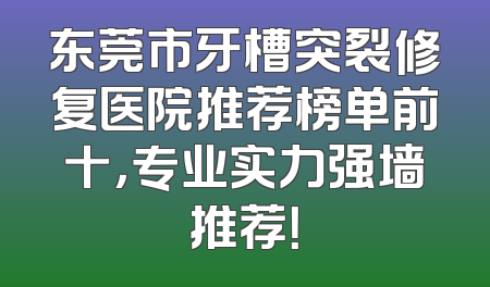 东莞市牙槽突裂修复医院推荐榜单前十，专业实力强墙推荐！