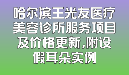 哈尔滨王光友医疗美容诊所服务项目及价格更新，附设假耳朵实例
