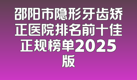 邵阳市隐形牙齿矫正医院排名前十佳正规榜单2025版