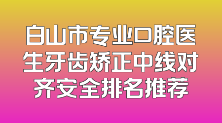 白山市专业口腔医生牙齿矫正中线对齐安全排名推荐