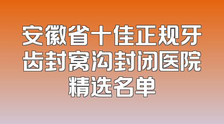 安徽省十佳正规牙齿封窝沟封闭医院精选名单