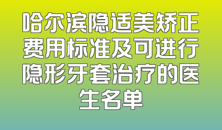 哈尔滨隐适美矫正费用标准及可进行隐形牙套治疗的医生名单