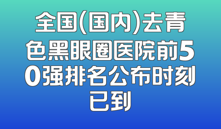 全国（国内）去青色黑眼圈医院前50强排名公布时刻已到