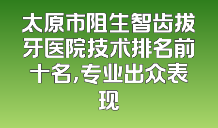 太原市阻生智齿拔牙医院技术排名前十名，专业出众表现