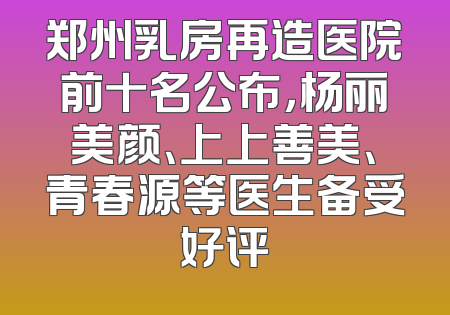 郑州乳房再造医院前十名公布，杨丽美颜、上上善美、青春源等医生备受好评
