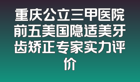 重庆公立三甲医院前五美国隐适美牙齿矫正专家实力评价
