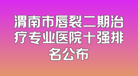 渭南市唇裂二期治疗专业医院十强排名公布
