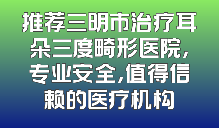 推荐三明市治疗耳朵三度畸形医院，专业安全，值得信赖的医疗机构