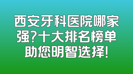 西安牙科医院哪家强？十大排名榜单助您明智选择！