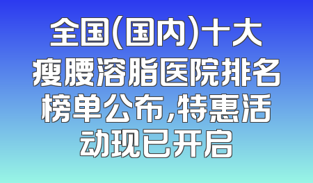 全国（国内）十大瘦腰溶脂医院排名榜单公布，特惠活动现已开启