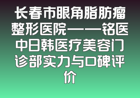 长春市眼角脂肪瘤整形医院——铭医中日韩医疗美容门诊部实力与口碑评价
