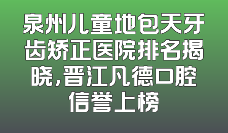 泉州儿童地包天牙齿矫正医院排名揭晓，晋江凡德口腔信誉上榜
