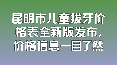 昆明市儿童拔牙价格表全新版发布，价格信息一目了然