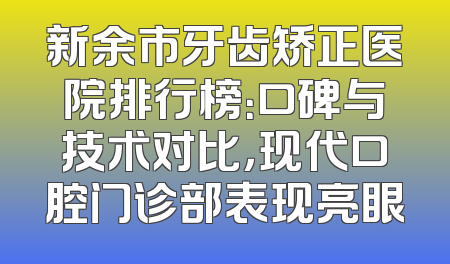 新余市牙齿矫正医院排行榜：口碑与技术对比，现代口腔门诊部表现亮眼