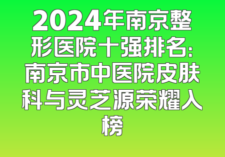 2024年南京整形医院十强排名：南京市中医院皮肤科与灵芝源荣耀入榜