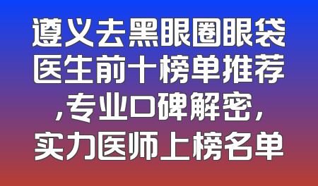 遵义去黑眼圈眼袋医生前十榜单推荐，专业口碑解密，实力医师上榜名单