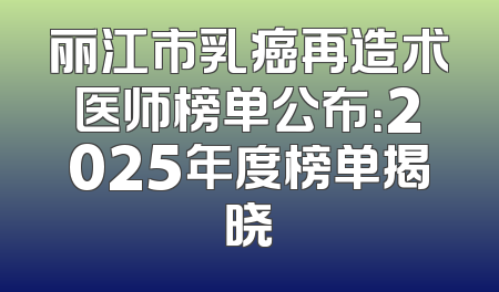 丽江市乳癌再造术医师榜单公布：2025年度榜单揭晓