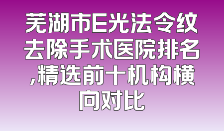芜湖市E光法令纹去除手术医院排名，精选前十机构横向对比