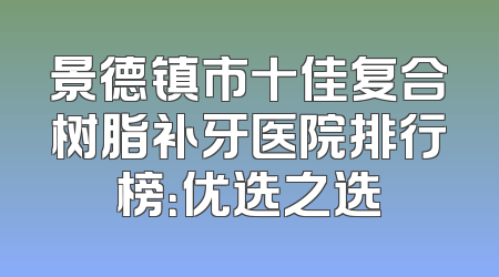 景德镇市十佳复合树脂补牙医院排行榜：优选之选
