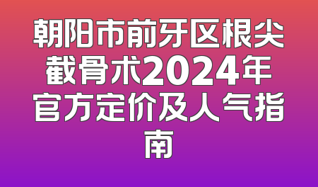 朝阳市前牙区根尖截骨术2024年官方定价及人气指南