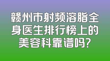 赣州市射频溶脂全身医生排行榜上的美容科靠谱吗？