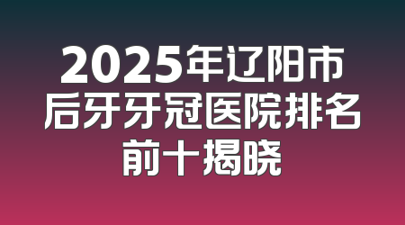 2025年辽阳市后牙牙冠医院排名前十揭晓
