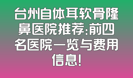 台州自体耳软骨隆鼻医院推荐：前四名医院一览与费用信息！
