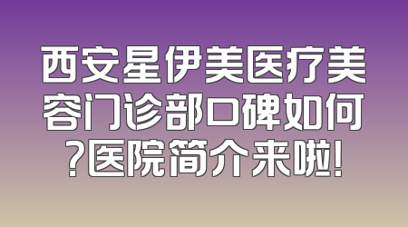 西安星伊美医疗美容门诊部口碑如何？医院简介来啦！
