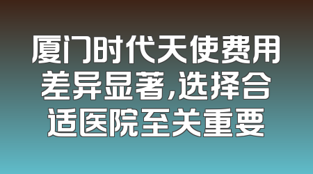厦门时代天使费用差异显著，选择合适医院至关重要