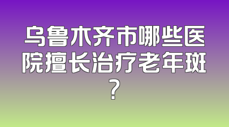 乌鲁木齐市哪些医院擅长治疗老年斑？