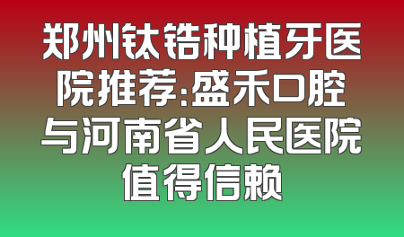 郑州钛锆种植牙医院推荐：盛禾口腔与河南省人民医院值得信赖