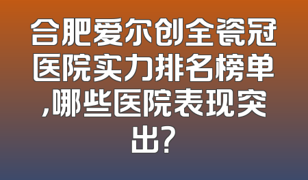 合肥爱尔创全瓷冠医院实力排名榜单，哪些医院表现突出？