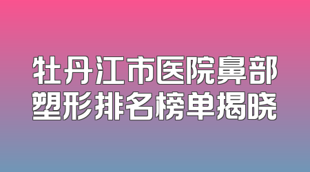 牡丹江市医院鼻部塑形排名榜单揭晓