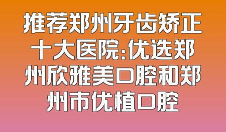 推荐郑州牙齿矫正十大医院：优选郑州欣雅美口腔和郑州市优植口腔