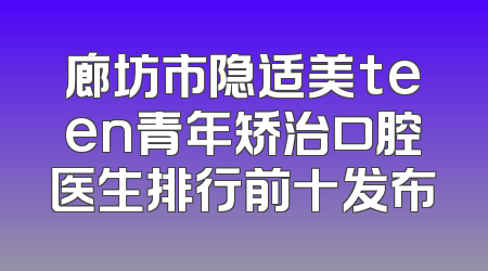 廊坊市隐适美teen青年矫治口腔医生排行前十发布