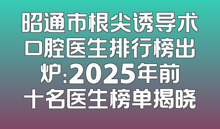 昭通市根尖诱导术口腔医生排行榜出炉：2025年前十名医生榜单揭晓