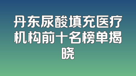 丹东尿酸填充医疗机构前十名榜单揭晓