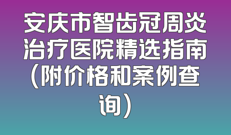 安庆市智齿冠周炎治疗医院精选指南（附价格和案例查询）