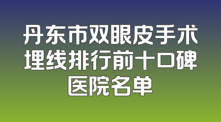 丹东市双眼皮手术埋线排行前十口碑医院名单