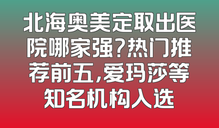 北海奥美定取出医院哪家强？热门推荐前五，爱玛莎等知名机构入选