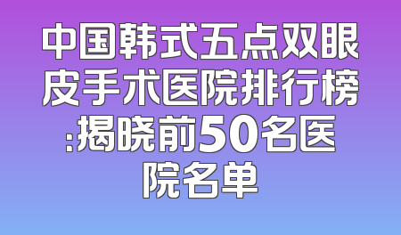 中国韩式五点双眼皮手术医院排行榜：揭晓前50名医院名单